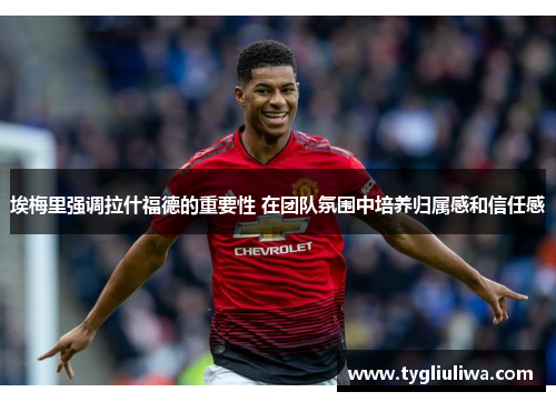 埃梅里强调拉什福德的重要性 在团队氛围中培养归属感和信任感 埃梅里强调拉什福德的重要性 在团队氛围中培养归属感和信任感